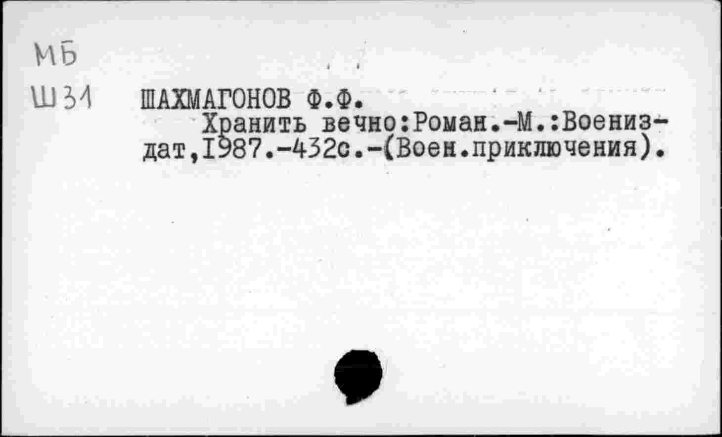 ﻿Mb
шм
ШАХМАГОНОВ Ф.Ф.
Хранить вечно:Роман.-М.:Воениз-дат,1987.-432с.-(Воен.приключения).